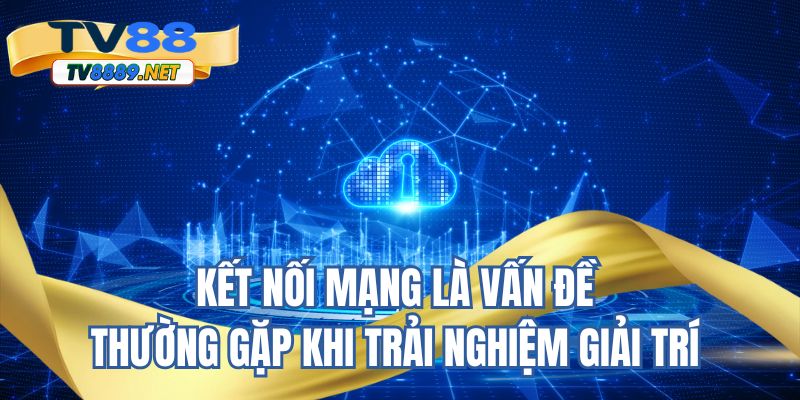 Kết nối mạng là vấn đề thường gặp khi trải nghiệm giải trí 
